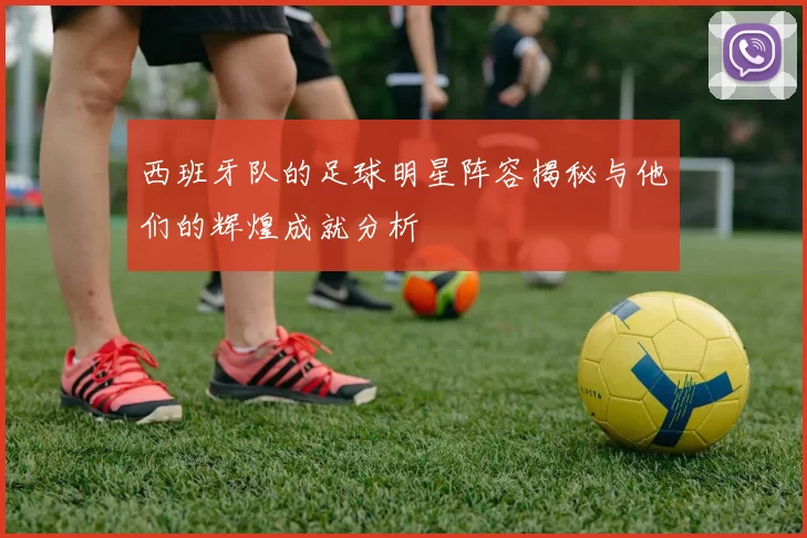 西班牙队的足球明星阵容揭秘与他们的辉煌成就分析