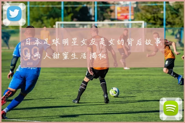 日本足球明星女友是女的背后故事与两人甜蜜生活揭秘