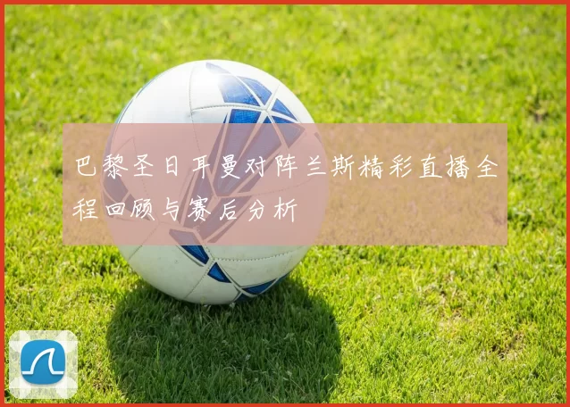 巴黎圣日耳曼对阵兰斯精彩直播全程回顾与赛后分析