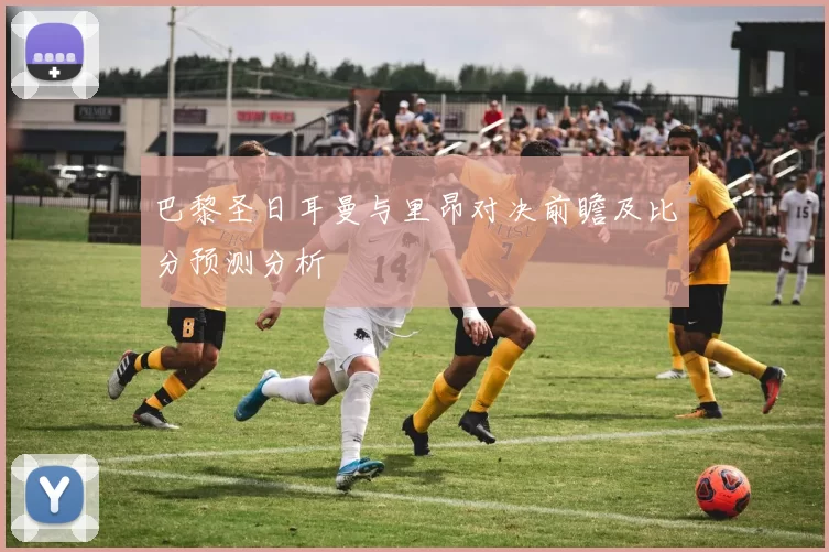 巴黎圣日耳曼与里昂对决前瞻及比分预测分析