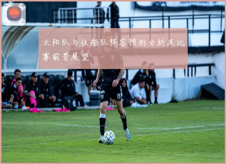 太阳队与快船队阵容预测分析及比赛前景展望