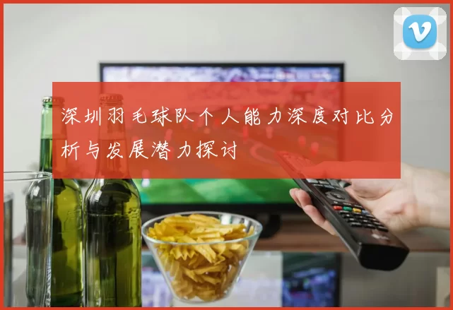 深圳羽毛球队个人能力深度对比分析与发展潜力探讨