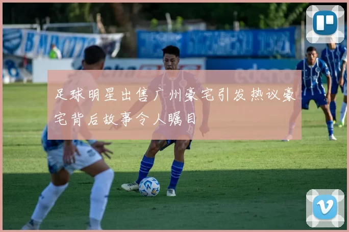 足球明星出售广州豪宅引发热议豪宅背后故事令人瞩目