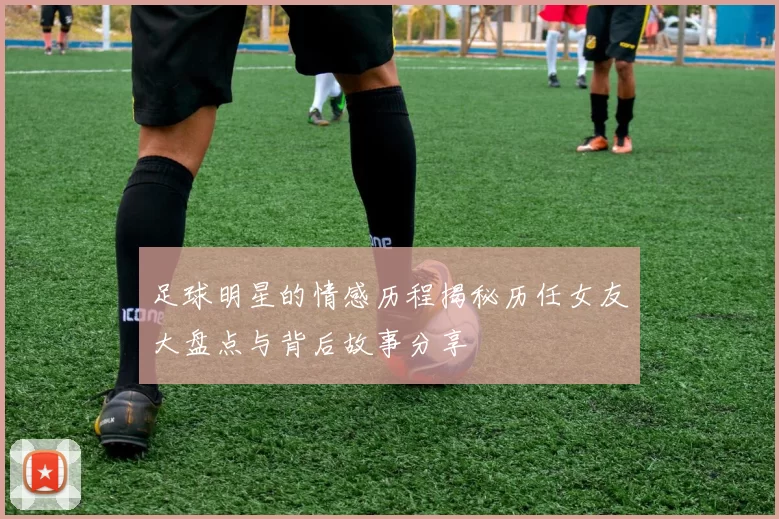 足球明星的情感历程揭秘历任女友大盘点与背后故事分享