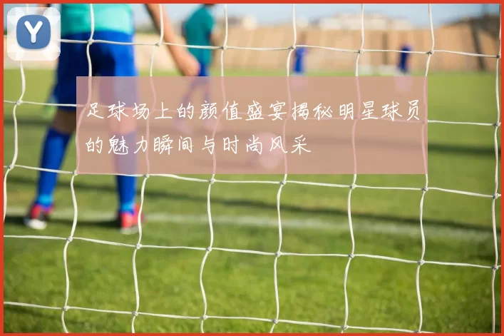足球场上的颜值盛宴揭秘明星球员的魅力瞬间与时尚风采