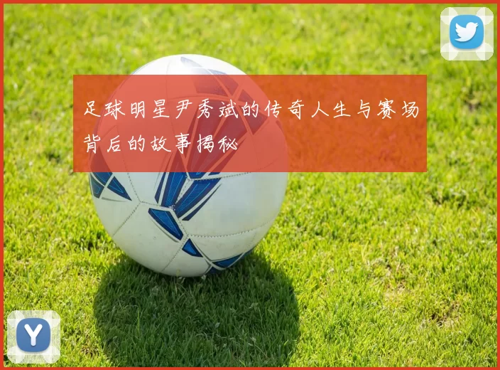 足球明星尹秀斌的传奇人生与赛场背后的故事揭秘