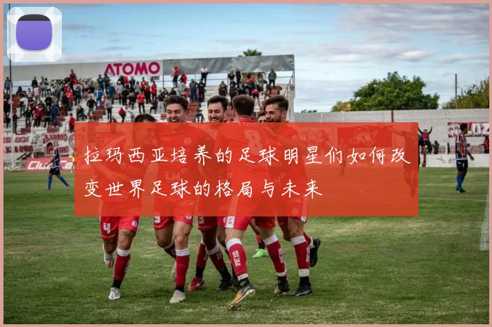 拉玛西亚培养的足球明星们如何改变世界足球的格局与未来