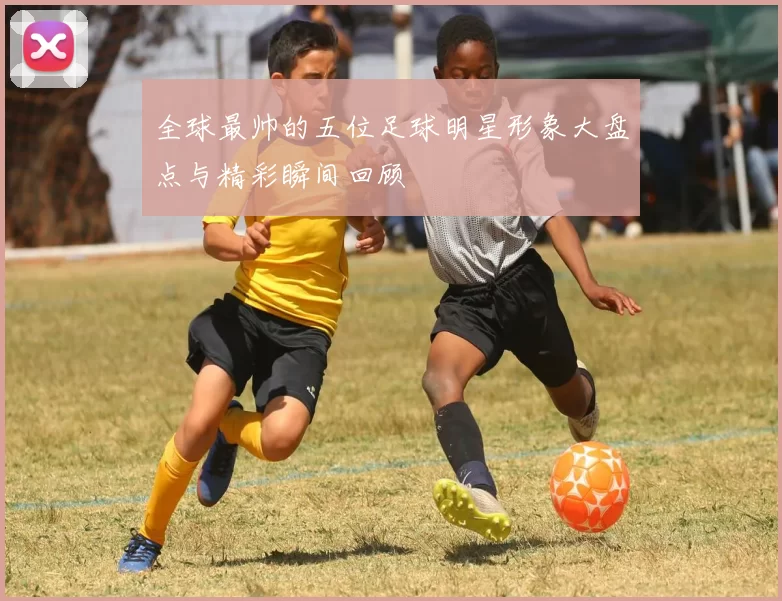 全球最帅的五位足球明星形象大盘点与精彩瞬间回顾