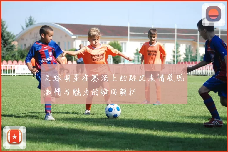 足球明星在赛场上的跳皮表情展现激情与魅力的瞬间解析