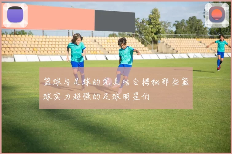 篮球与足球的完美结合揭秘那些篮球实力超强的足球明星们