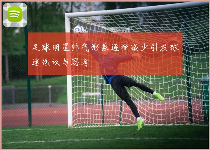 足球明星帅气形象逐渐减少引发球迷热议与思考