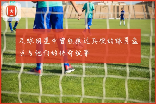 足球明星中曾经服过兵役的球员盘点与他们的传奇故事