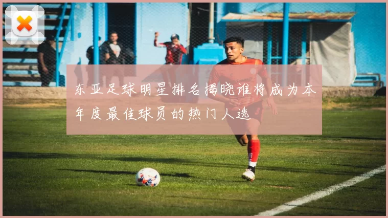 东亚足球明星排名揭晓谁将成为本年度最佳球员的热门人选