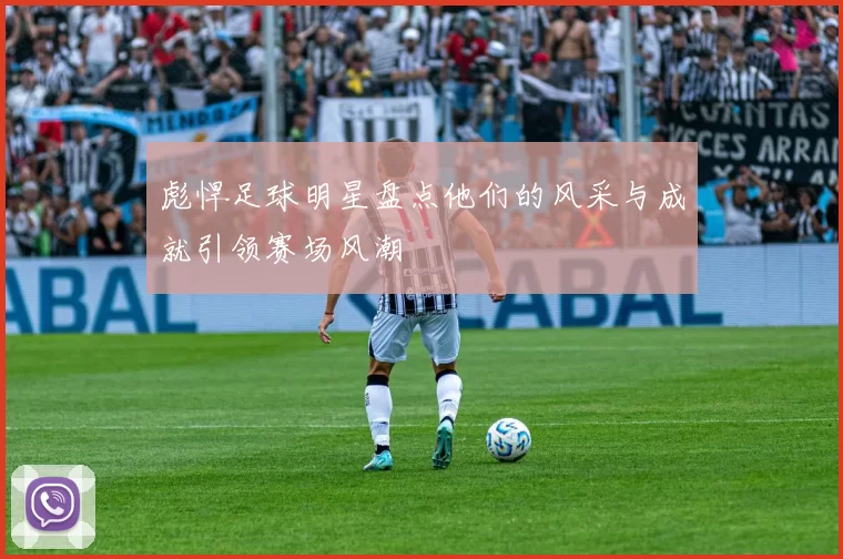 彪悍足球明星盘点他们的风采与成就引领赛场风潮