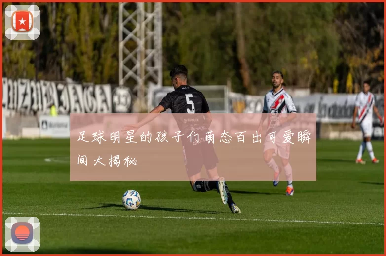 足球明星的孩子们萌态百出可爱瞬间大揭秘