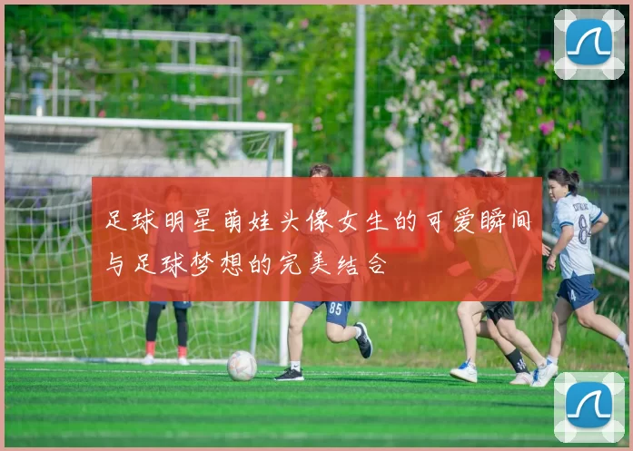 足球明星萌娃头像女生的可爱瞬间与足球梦想的完美结合
