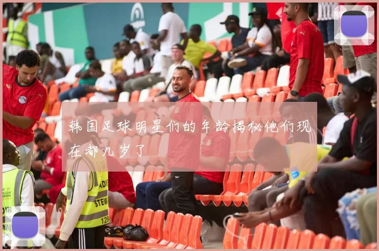 韩国足球明星们的年龄揭秘他们现在都几岁了