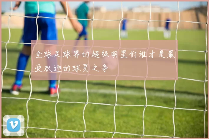 全球足球界的超级明星们谁才是最受欢迎的球员之争