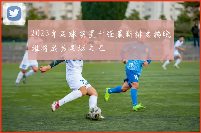 2023年足球明星十强最新排名揭晓谁将成为足坛之王