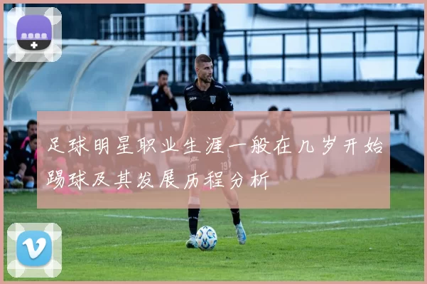 足球明星职业生涯一般在几岁开始踢球及其发展历程分析