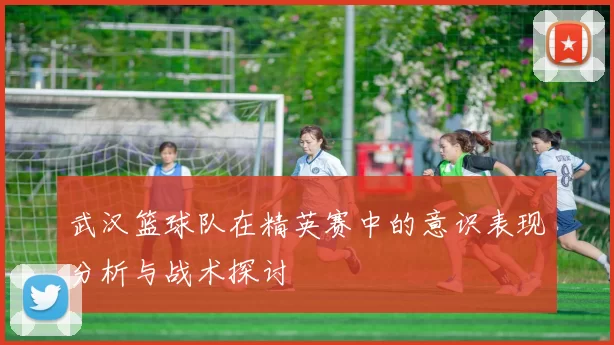 武汉篮球队在精英赛中的意识表现分析与战术探讨