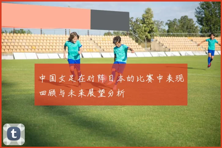 中国女足在对阵日本的比赛中表现回顾与未来展望分析
