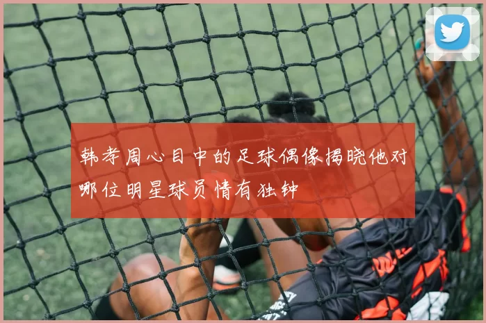 韩孝周心目中的足球偶像揭晓他对哪位明星球员情有独钟