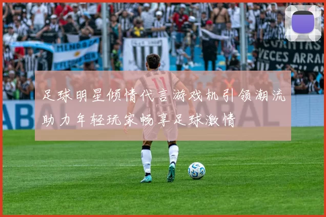 足球明星倾情代言游戏机引领潮流助力年轻玩家畅享足球激情