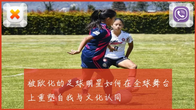 被欧化的足球明星如何在全球舞台上重塑自我与文化认同