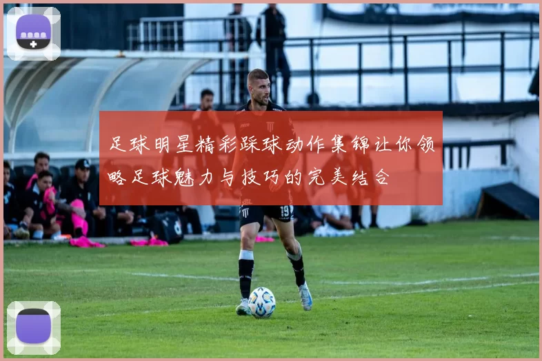 足球明星精彩踩球动作集锦让你领略足球魅力与技巧的完美结合